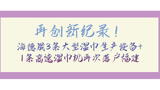 再创新纪录！海德晟3条大型湿巾生产设备+1条高速湿巾机再次落户福建