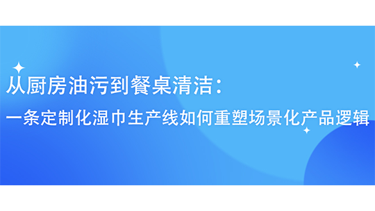 从厨房油污到餐桌清洁：一条定制化湿巾生产线如何重塑场景化产品逻辑