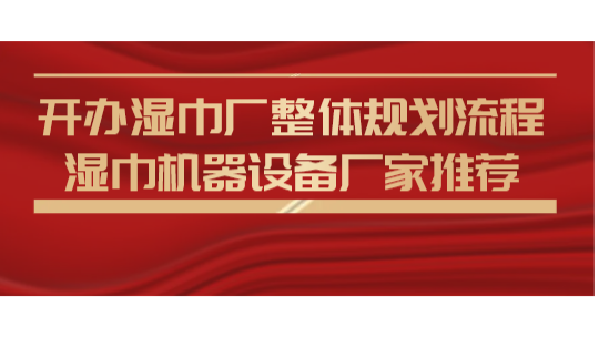 开办湿巾厂整体规划流程，湿巾机器设备厂家推荐