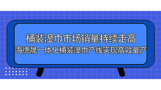桶装湿巾市场销量持续走高，海德晟一体化桶装湿巾产线实现高效量产